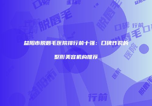 益阳市脱唇毛医院排行前十强：口碑炸裂的整形美容机构推荐