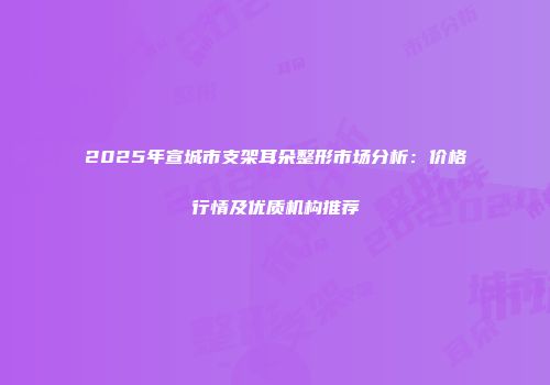 2025年宣城市支架耳朵整形市场分析：价格行情及优质机构推荐