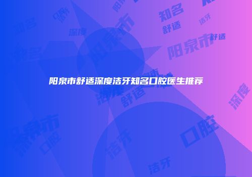 阳泉市舒适深度洁牙知名口腔医生推荐