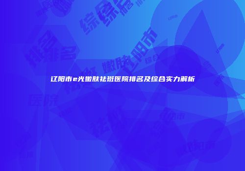 辽阳市e光嫩肤祛斑医院排名及综合实力解析