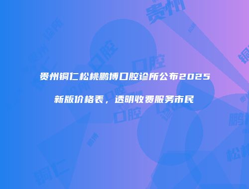 贵州铜仁松桃鹏博口腔诊所公布2025新版价格表，透明收费服务市民
