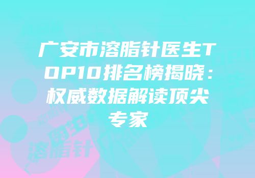 广安市溶脂针医生TOP10排名榜揭晓：权威数据解读顶尖专家