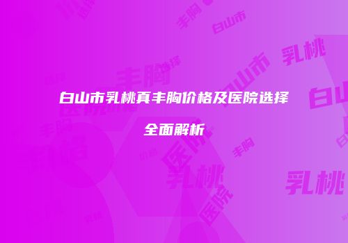 白山市乳桃真丰胸价格及医院选择全面解析