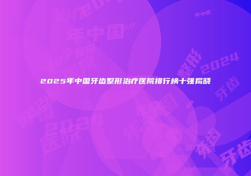2025年中国牙齿整形治疗医院排行榜十强揭晓
