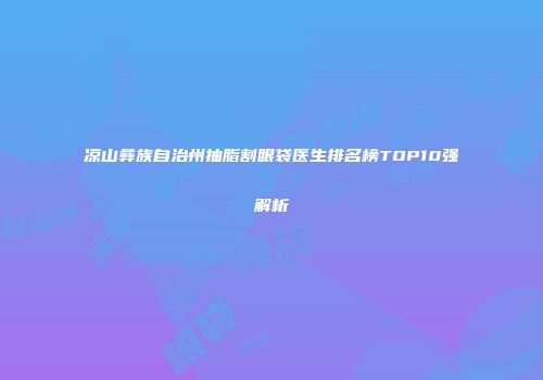 凉山彝族自治州抽脂割眼袋医生排名榜TOP10强解析