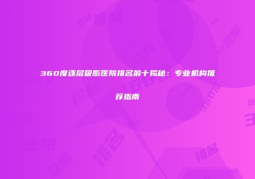 360度逐层吸脂医院排名前十揭秘：专业机构推荐指南