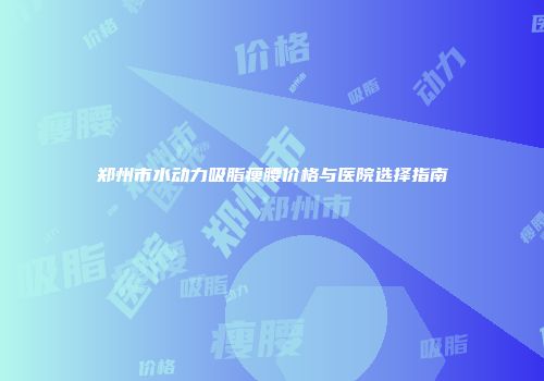 郑州市水动力吸脂瘦腰价格与医院选择指南