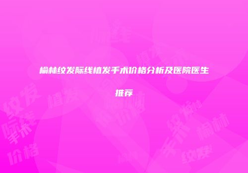 榆林纹发际线植发手术价格分析及医院医生推荐