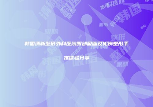 韩国清新整形外科医院眼部吸脂及轮廓整形手术体验分享