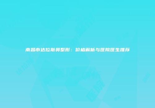 南昌市达拉斯鼻整形：价格解析与医院医生推荐