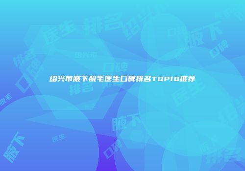 绍兴市腋下脱毛医生口碑排名TOP10推荐