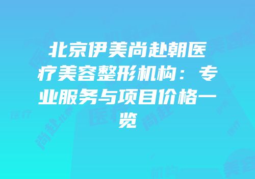 北京伊美尚赴朝医疗美容整形机构：专业服务与项目价格一览