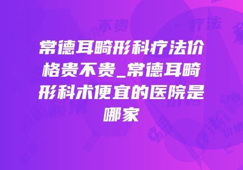 常德耳畸形科疗法价格贵不贵_常德耳畸形科术便宜的医院是哪家