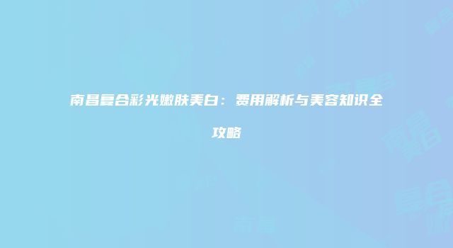 南昌复合彩光嫩肤美白：费用解析与美容知识全攻略