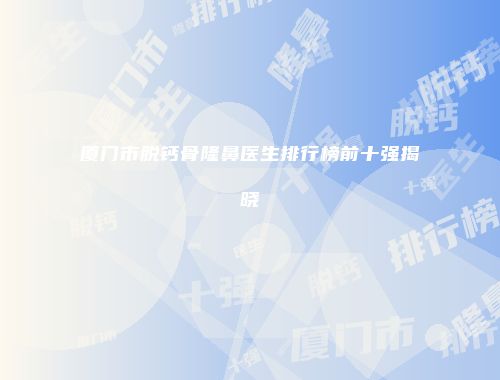 厦门市脱钙骨隆鼻医生排行榜前十强揭晓