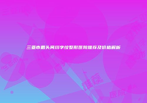 三亚市眉头间川字纹整形医院推荐及价格解析
