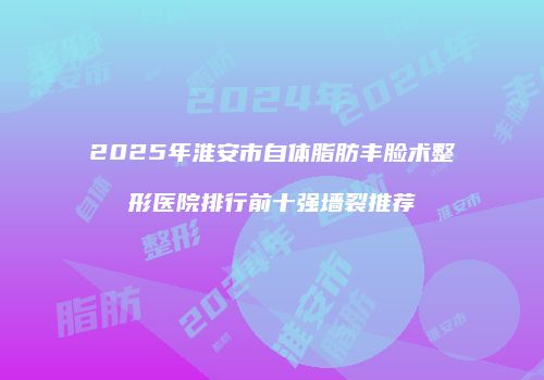 2025年淮安市自体脂肪丰脸术整形医院排行前十强墙裂推荐
