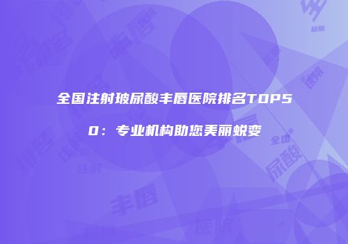 全国注射玻尿酸丰唇医院排名TOP50：专业机构助您美丽蜕变