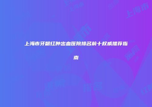 上海市牙龈红肿出血医院排名前十权威推荐指南