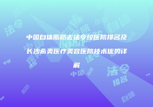 中国自体脂肪去法令纹医院排名及长沙希美医疗美容医院技术优势详解