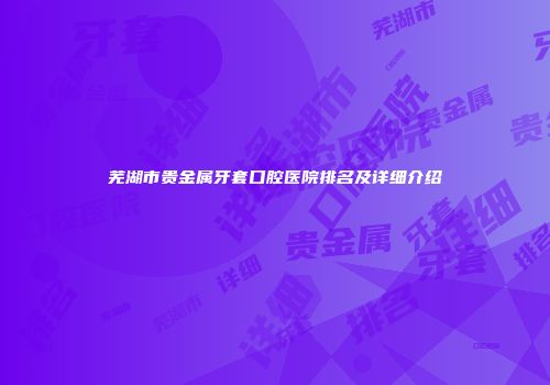 芜湖市贵金属牙套口腔医院排名及详细介绍