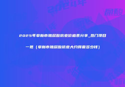 2025年阜新市玻尿酸抗衰价格表分享_热门项目一览（阜新市玻尿酸抗衰大约得需多少钱）