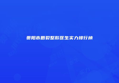 贵阳市唇裂整形医生实力排行榜
