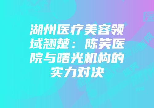 湖州医疗美容领域翘楚：陈笑医院与曙光机构的实力对决