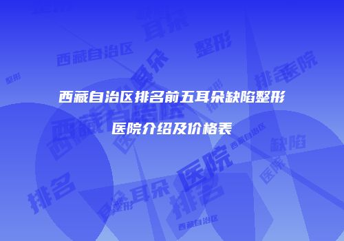 西藏自治区排名前五耳朵缺陷整形医院介绍及价格表