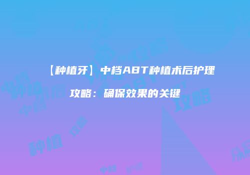 【种植牙】中档ABT种植术后护理攻略：确保效果的关键