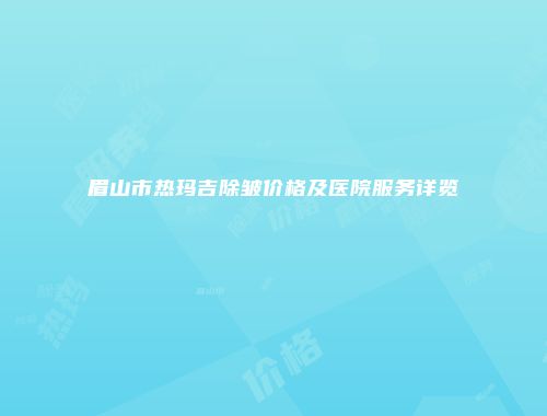 眉山市热玛吉除皱价格及医院服务详览
