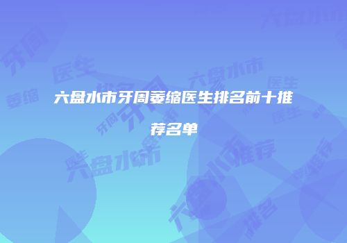 六盘水市牙周萎缩医生排名前十推荐名单