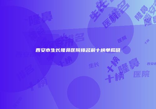 西安市生长隆鼻医院排名前十榜单揭晓