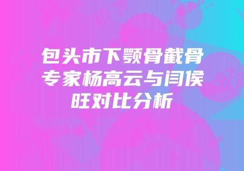 包头市下颚骨截骨专家杨高云与闫侯旺对比分析