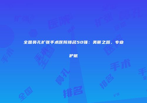 全国鼻孔扩张手术医院排名50强：美丽之路，专业护航