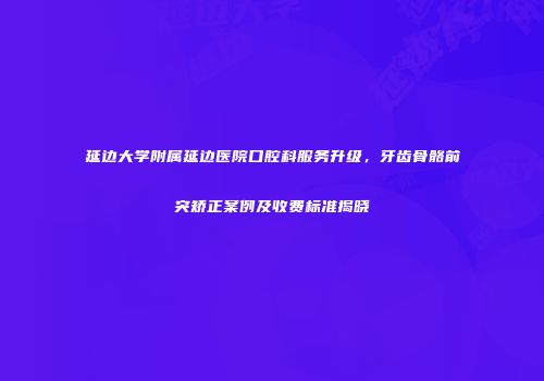延边大学附属延边医院口腔科服务升级，牙齿骨骼前突矫正案例及收费标准揭晓
