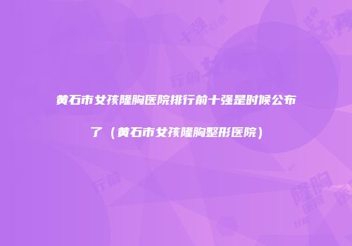 黄石市女孩隆胸医院排行前十强是时候公布了（黄石市女孩隆胸整形医院）