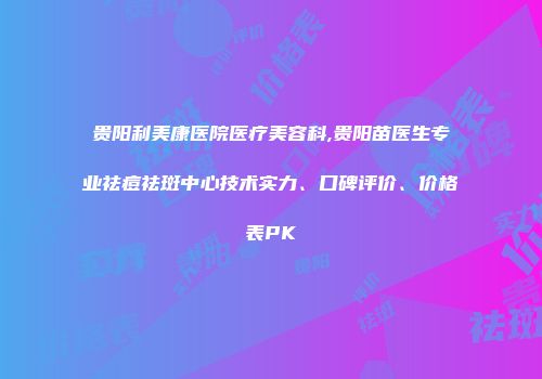 贵阳利美康医院医疗美容科,贵阳苗医生专业祛痘祛斑中心技术实力、口碑评价、价格表PK