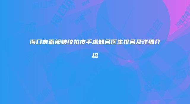 海口市面部皱纹拉皮手术知名医生排名及详细介绍
