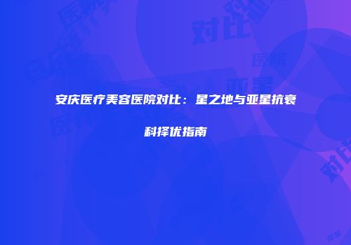 安庆医疗美容医院对比：星之地与亚星抗衰科择优指南
