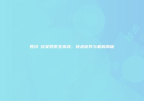 四川袪纹案例医生排名：技术优势与机构揭秘