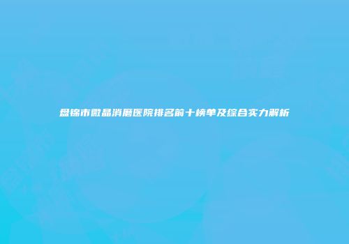 盘锦市微晶消磨医院排名前十榜单及综合实力解析