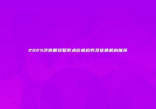2025济南眼袋整形术价格趋势及优质机构推荐
