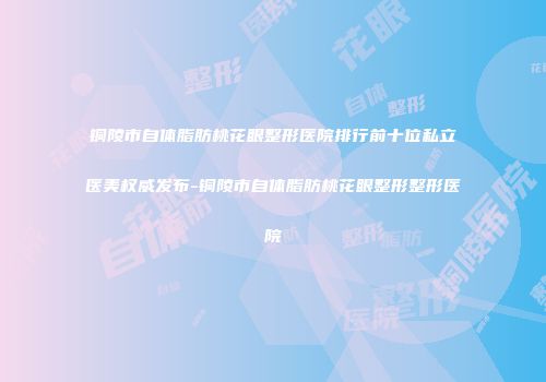 铜陵市自体脂肪桃花眼整形医院排行前十位私立医美权威发布-铜陵市自体脂肪桃花眼整形整形医院