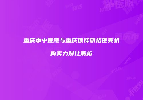 重庆市中医院与重庆徐铎丽格医美机构实力对比解析