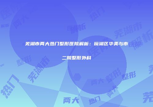 芜湖市两大热门整形医院解析：镜湖区华美与市二院整形外科