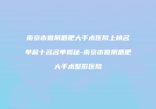南京市做阴唇肥大手术医院上榜名单前十名名单揭秘-南京市做阴唇肥大手术整形医院