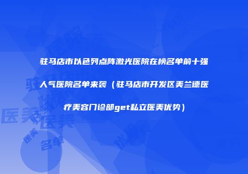驻马店市以色列点阵激光医院在榜名单前十强人气医院名单来袭（驻马店市开发区美兰德医疗美容门诊部get私立医美优势）