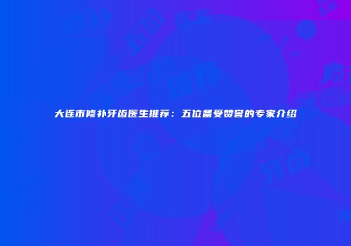大连市修补牙齿医生推荐：五位备受赞誉的专家介绍