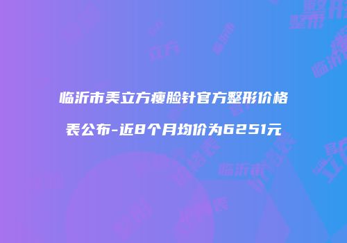 临沂市美立方瘦脸针官方整形价格表公布-近8个月均价为6251元